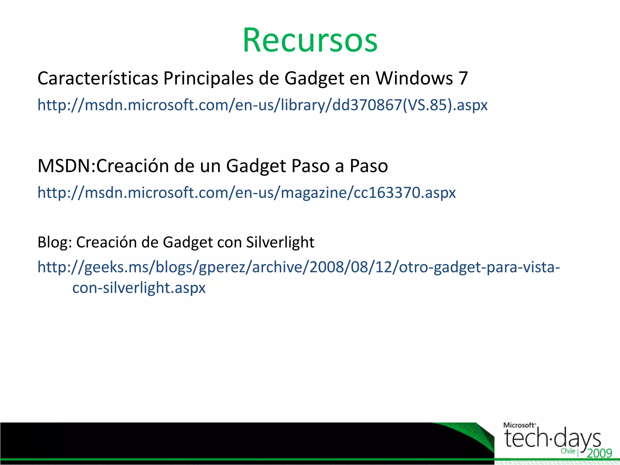 RecursosCaracterísticasPrincipales de Gadget en Windows 7http://msdn.microsoft.com/en-us/library/dd370867(VS.85).aspxMSDN:Creación de un Gadget Paso a Paso http://msdn.microsoft.com/en-us/magazine/cc163370.aspxBlog: Creación de Gadget con Silverlighthttp://geeks.ms/blogs/gperez/archive/2008/08/12/otro-gadget-para-vista-con-silverlight.aspx