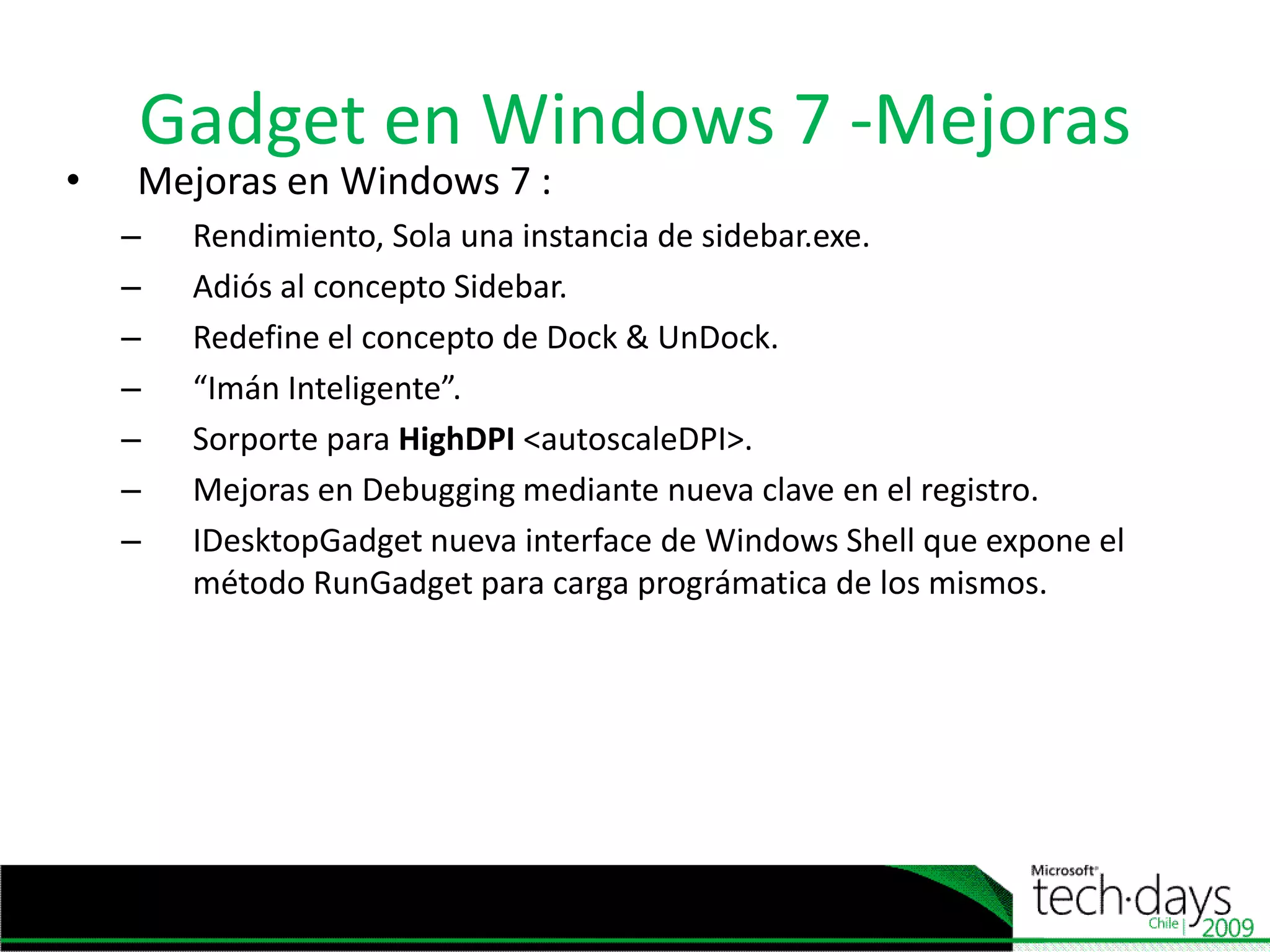 Gadget en Windows 7 -MejorasMejoras en Windows 7 :Rendimiento, Sola unainstancia de sidebar.exe.Adiós al concepto Sidebar.Redefine el concepto de Dock & UnDock.“ImánInteligente”.SorporteparaHighDPI<autoscaleDPI>.Mejoras en Debugging mediante nueva clave en el registro.IDesktopGadgetnueva interface de Windows Shell queexpone el métodoRunGadgetparacargaprográmatica de los mismos. 