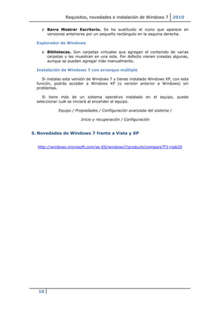 Requisitos, novedades e instalación de Windows 7          2010

    o Barra Mostrar Escritorio. Se ha sustituido el icono que aparece en
      versiones anteriores por un pequeño rectángulo en la esquina derecha.

  Explorador de Windows

    o Bibliotecas. Son carpetas virtuales que agregan el contenido de varias
      carpetas y las muestran en una sola. Por defecto vienen creadas algunas,
      aunque se pueden agregar más manualmente.

  Instalación de Windows 7 con arranque múltiple

     Si instalas esta versión de Windows 7 y tienes instalado Windows XP, con esta
  función, podrás acceder a Windows XP (o versión anterior a Windows) sin
  problemas.

     Si tiene más de un sistema operativo instalado en el equipo, puede
  seleccionar cuál se iniciará al encender el equipo.

             Equipo / Propiedades / Configuración avanzada del sistema /

                         Inicio y recuperación / Configuración


5. Novedades de Windows 7 frente a Vista y XP


  http://windows.microsoft.com/es-ES/windows7/products/compare?T1=tab20




  10
 