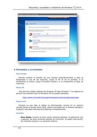 Requisitos, novedades e instalación de Windows 7         2010




4. Novedades y curiosidades

  Aero Snaps

     Permite cambiar el tamaño de una ventana automáticamente si ésta es
  desplazada a una de las esquinas, ocupa el 50 % de la pantalla, si la
  arrastramos al centro, ocupa el tamaño original y si la arrastramos al tope, se
  maximiza.

  Modo XP

     Nos permite instalar software de Windows XP bajo Windows 7. Su objetivo es
  permitir que software del S.O Windows XP no queden obsoletos.

         http://www.microsoft.com/spain/windows/virtual-pc/download.aspx

  Hypervisor

     Consiste en que todo el código no administrado, correrá en un entorno
  cerrado donde el acceso hacia fuera, estará restringido por el sistema operativo.
  Cualquier actividad maliciosa será detenida inmediatamente.

  Interfaz

    o Aero Shake. Cuando se tiene varias ventanas abiertas, al seleccionar una
      y agitarla, las otras ventanas abiertas se minimizan. Al repetir esta acción,
      las ventanas vuelven a su ubicación anterior.



    8
 