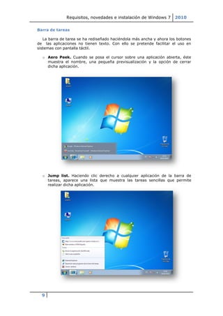 Requisitos, novedades e instalación de Windows 7       2010

Barra de tareas

   La barra de tarea se ha rediseñado haciéndola más ancha y ahora los botones
de las aplicaciones no tienen texto. Con ello se pretende facilitar el uso en
sistemas con pantalla táctil.

  o Aero Peek. Cuando se posa el cursor sobre una aplicación abierta, éste
    muestra el nombre, una pequeña previsualización y la opción de cerrar
    dicha aplicación.




  o Jump list. Haciendo clic derecho a cualquier aplicación de la barra de
    tareas, aparece una lista que muestra las tareas sencillas que permite
    realizar dicha aplicación.




  9
 