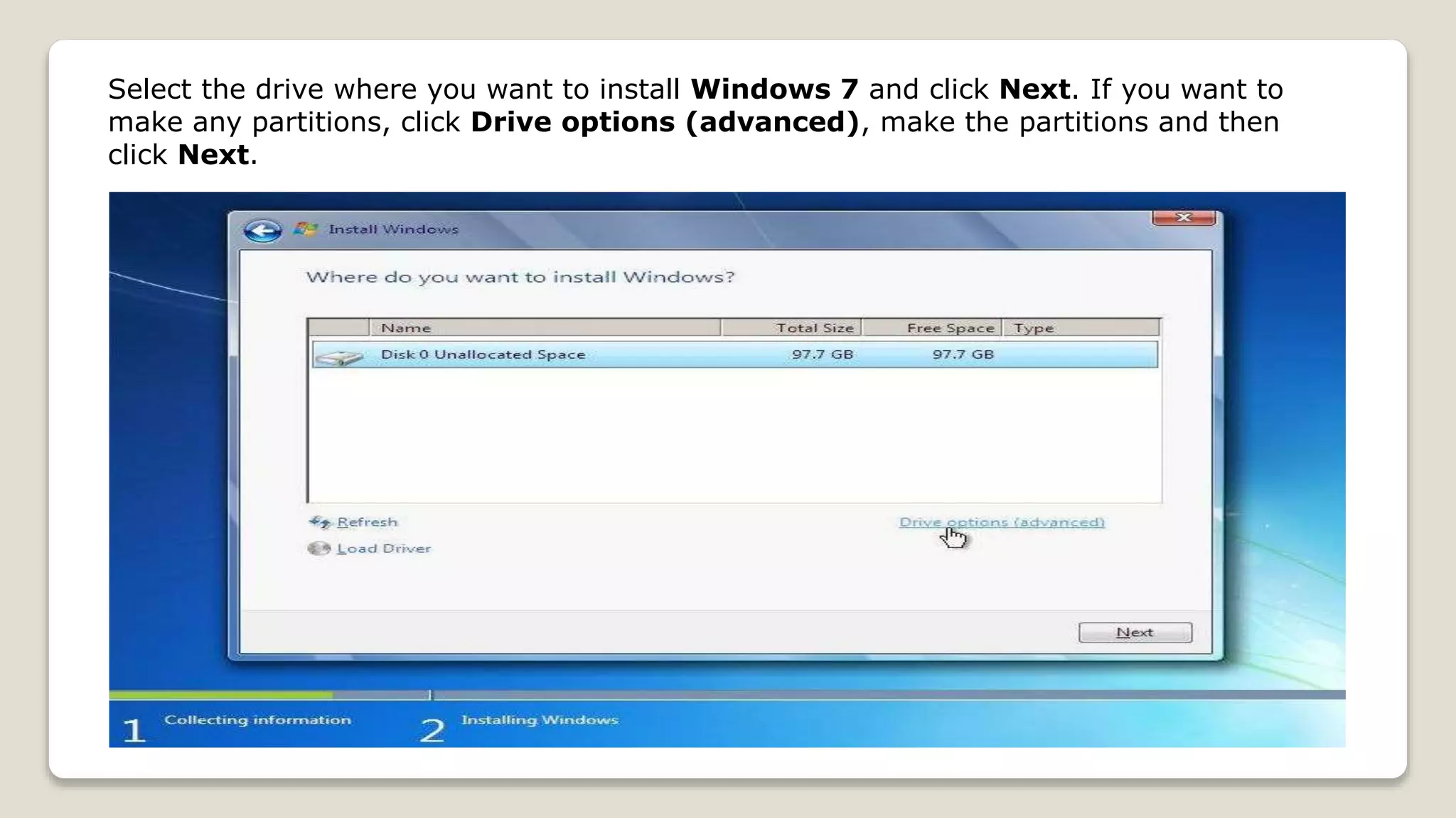 Select the drive where you want to install Windows 7 and click Next. If you want to
make any partitions, click Drive options (advanced), make the partitions and then
click Next.
 