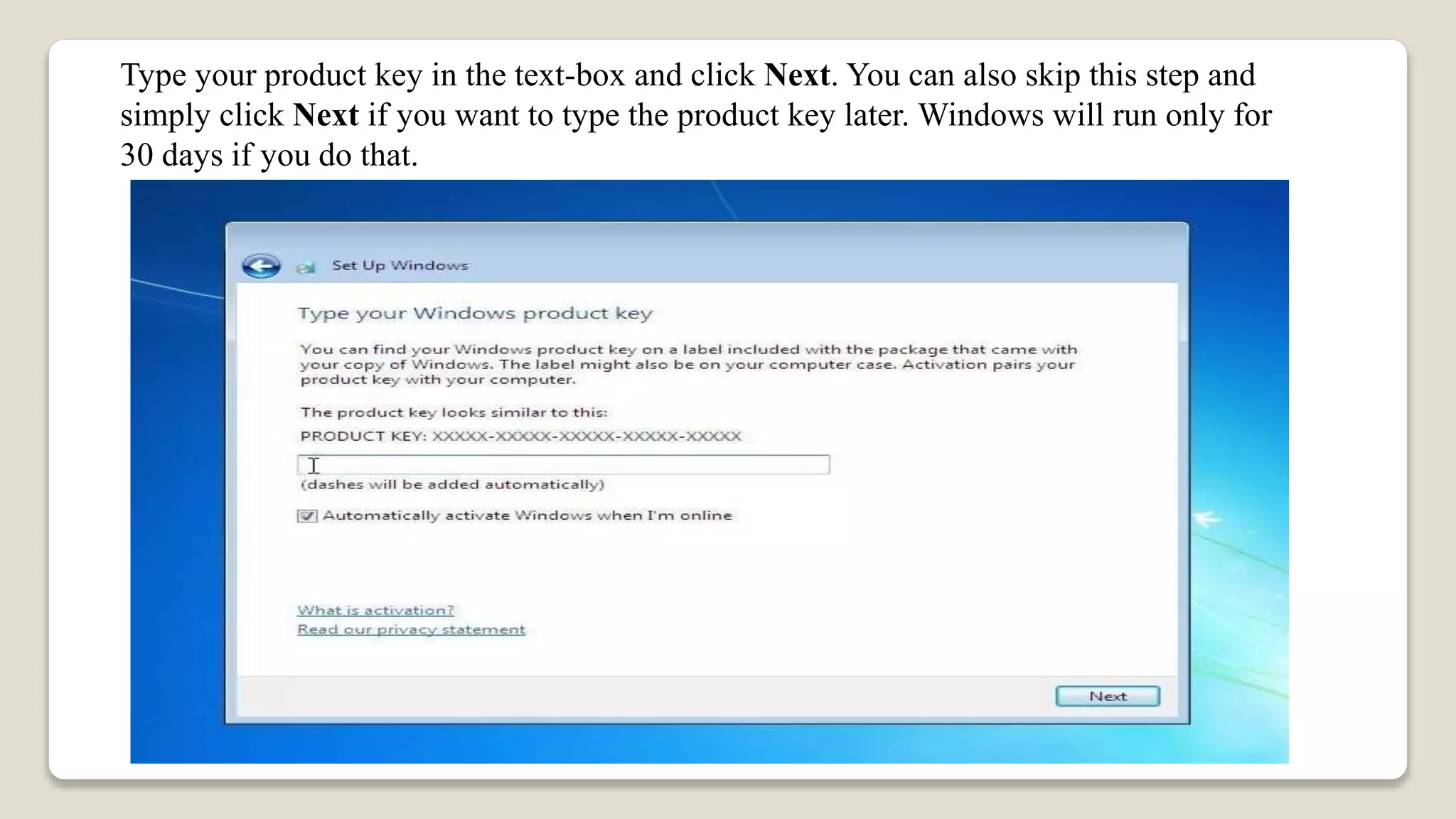 Type your product key in the text-box and click Next. You can also skip this step and
simply click Next if you want to type the product key later. Windows will run only for
30 days if you do that.
 