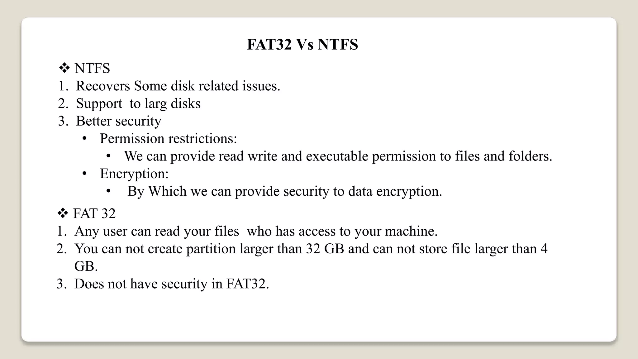 FAT32 Vs NTFS
 NTFS
1. Recovers Some disk related issues.
2. Support to larg disks
3. Better security
• Permission restrictions:
• We can provide read write and executable permission to files and folders.
• Encryption:
• By Which we can provide security to data encryption.
 FAT 32
1. Any user can read your files who has access to your machine.
2. You can not create partition larger than 32 GB and can not store file larger than 4
GB.
3. Does not have security in FAT32.
 