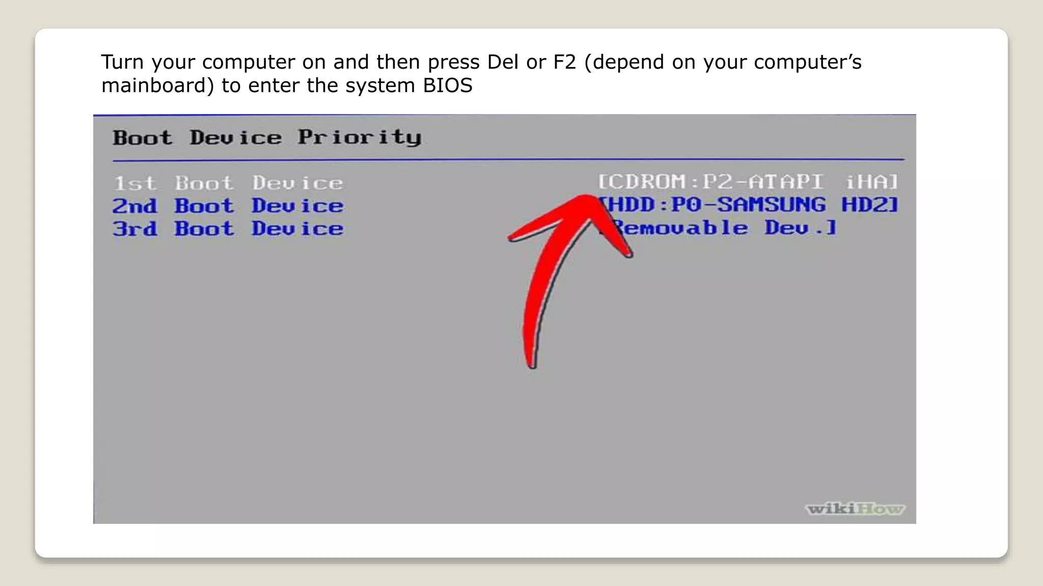 Turn your computer on and then press Del or F2 (depend on your computer’s
mainboard) to enter the system BIOS
 