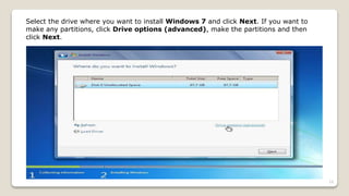 Select the drive where you want to install Windows 7 and click Next. If you want to
make any partitions, click Drive options (advanced), make the partitions and then
click Next.
19
 