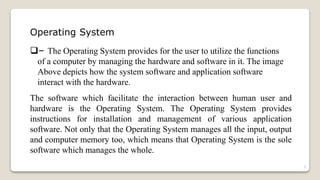 Operating System
– The Operating System provides for the user to utilize the functions
of a computer by managing the hardware and software in it. The image
Above depicts how the system software and application software
interact with the hardware.
The software which facilitate the interaction between human user and
hardware is the Operating System. The Operating System provides
instructions for installation and management of various application
software. Not only that the Operating System manages all the input, output
and computer memory too, which means that Operating System is the sole
software which manages the whole.
3
 