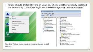  Firstly should Install Drivers on your pc. Check whether properly installed
the Drivers by Computer Right click Manage Device Manager
See the Yellow color mark, it means should install
drivers.
47
 