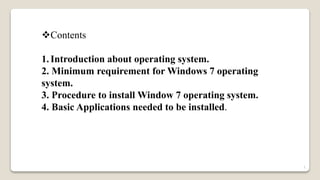 Contents
1. Introduction about operating system.
2. Minimum requirement for Windows 7 operating
system.
3. Procedure to install Window 7 operating system.
4. Basic Applications needed to be installed.
1
 