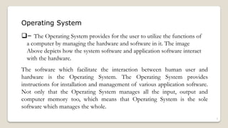 Operating System
❑– The Operating System provides for the user to utilize the functions of
a computer by managing the hardware and software in it. The image
Above depicts how the system software and application software interact
with the hardware.
The software which facilitate the interaction between human user and
hardware is the Operating System. The Operating System provides
instructions for installation and management of various application software.
Not only that the Operating System manages all the input, output and
computer memory too, which means that Operating System is the sole
software which manages the whole.
3
 