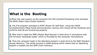What is the Booting
1.When the user powers up the computer the CPU (Central Processing Unit) activates
the BIOS (Basic Input Output System).
2. The first program activated is POST (Power On Self-Test). Using the CMOS
(Complementary Metal Oxide Semiconductor) memory this checks all the hardware and
confirms that all are functioning properly.
3. After that it reads the MBR (Master Boot Record) in boot drive in accordance with
the firmware ‘bootstrap loader’ which is Provided by the computer manufacturer.
4. Then the computer loads in the Operating System in boot drive to the RAM (Random
Access Memory). This whole process is called booting which means that an Operating
System is loaded into the RAM (main memory)
4
 