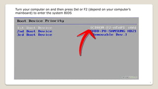 Turn your computer on and then press Del or F2 (depend on your computer’s
mainboard) to enter the system BIOS
9
 