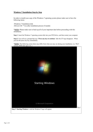 Windows 7 Installation Step by Step
Page 1 of 8
In order to install your copy of the Windows 7 operating system please make sure to have the
following items:
-Windows 7 Installation disk
-Drivers CD: * Use after installation process if needed.
*NOTE: Please make sure to back up all of your important data before proceeding with this
installation.
Step 1. Insert the Windows 7 operating system disk into your DVD drive, and then restart your computer
Step 2. You will see a prompt that says ‘Press any key to continue’ after the ZT logo disappears. When
you see this press any key immediately.
*NOTE: The following screen shots may differ from what you may see during your installation. (i.e. Win7
version, HDD disk space etc..)
Fig.1
Step 3 ‘Starting Windows’ with the Windows7 logo will appear.
 