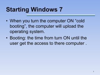Starting Windows 7
• When you turn the computer ON “cold
booting”, the computer will upload the
operating system.
• Booting: the time from turn ON until the
user get the access to there computer .
1
 