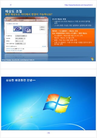 http://www.facebook.com/seoul.hrd.it
해상도 조절
화면 해상도는 어디에서 변경이 가능하나요?
제어판 > 디스플레이 > 해상도 조정
또는 바탕화면에서 마우스 우 클릭 > 화면 해상도
디스플레이 : 해상도를 바꿀 모니터 선택
해상도 : 해상도 크기를 선택
방향 : 가로 또는 세로 방향 선택
다중 디스플레이 : 다중 모니터를 사용할 경우의 동작
방식을 선택
모니터 해상도 변경
사용자의 모니터의 해상도나 다중 모니터의 동작을
설정
그 외의 화면 구성은 개인 설정에서 설정하도록 변경
http://www.facebook.com/seoul.hrd.it
서울시 IT 전문교육 http://www.facebook.com/seoul.hrd.it
-10- 서울시인재개발원
 