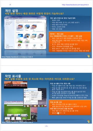 http://www.facebook.com/seoul.hrd.it
개인 설정
바탕 화면 테마나 배경 화면은 어떻게 변경이 가능하나요?
제어판 > 개인 설정
또는 바탕화면에서 마우스 우 클릭 > 개인 설정
테마 : 미리 보기 테마 항목을 선택하여 변경
바탕 화면 배경 : 바탕 화면 사진이나 배경 자동 교체
시간을 지정
창 색 : 창의 색깔, 반투명 효과를 변경
소리 : Windows 효과음을 변경
화면 보호기 : 화면 보호기의 동작을 변경
기타 : 바탕화면 아이콘, 마우스 포인터, 계정 사진 변경
개인 설정 변경으로 변경 가능한 항목
컴퓨터 테마
바탕 화면 배경, 창 색, 소리, 화면 보호기
바탕 화면 아이콘 변경
마우스 포인터 변경
계정 사진 변경
http://www.facebook.com/seoul.hrd.it
작업 표시줄
빠른 실행 모음에 모든 창 최소화 하는 아이콘은 어디로 사라졌나요?
작업 표시줄 고정
해당 아이콘을 작업 표시줄로 드래그
실행 중일 때 작업 메뉴에서 우 클릭하여 고정 선택
바탕 화면 보기(모든 창을 최소화)
바탕 화면 보기 버튼(작업 표시줄 우측)
윈도우( )키 + M
작업 표시줄의 주요 변경 사항
작업 표시줄에 프로그램 이름 대신 아이콘만 표시
작업 표시줄 아이콘으로 새 창 열기 등 프로그램 별
동작 기능이 추가
작업 표시줄 아이콘에 마우스를 올려 놓으면 미리
보기로 쉽게 선택 할 수 있게 변경
트레이 아이콘을 Drag & Drop으로 빼거나 추가 가능
빠른 실행 모음 삭제  작업 표시줄 고정으로 대체
서울시 IT 전문교육 http://www.facebook.com/seoul.hrd.it
-11- 서울시인재개발원
 