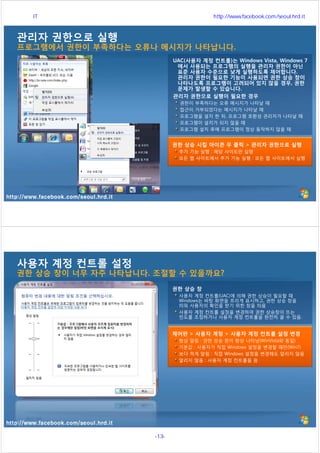 http://www.facebook.com/seoul.hrd.it
관리자 권한으로 실행
프로그램에서 권한이 부족하다는 오류나 메시지가 나타납니다.
UAC(사용자 계정 컨트롤)는 Windows Vista, Windows 7
에서 사용되는 프로그램의 실행을 관리자 권한이 아닌
표준 사용자 수준으로 낮게 실행하도록 제어합니다.
관리자 권한이 필요한 기능이 사용되면 권한 상승 창이
나타나도록 프로그램이 고려되어 있지 않을 경우, 권한
문제가 발생할 수 있습니다.
관리자 권한으로 실행이 필요한 경우
권한이 부족하다는 오류 메시지가 나타날 때
접근이 거부되었다는 메시지가 나타날 때
프로그램을 설치 한 뒤, 프로그램 호환성 관리자가 나타날 때
프로그램이 설치가 되지 않을 때
프로그램 설치 후에 프로그램이 정상 동작하지 않을 때
권한 상승 시킬 아이콘 우 클릭 > 관리자 권한으로 실행
추가 기능 실행 : 해당 사이트만 실행
모든 웹 사이트에서 추가 기능 실행 : 모든 웹 사이트에서 실행
http://www.facebook.com/seoul.hrd.it
사용자 계정 컨트롤 설정
권한 상승 창이 너무 자주 나타납니다. 조절할 수 있을까요?
제어판 > 사용자 계정 > 사용자 계정 컨트롤 설정 변경
항상 알림 : 권한 상승 창이 항상 나타남(WinVista와 동일)
기본값 : 사용자가 직접 Windows 설정을 변경할 때만(Win7)
보다 적게 알림 : 직접 Windows 설정을 변경해도 알리지 않음
알리지 않음 : 사용자 계정 컨트롤을 끔
권한 상승 창
사용자 계정 컨트롤(UAC)에 의해 권한 상승이 필요할 때
Windows는 바탕 화면을 흐리게 표시하고, 권한 상승 창을
띄워 사용자의 확인을 받기 위한 창을 띄움
사용자 계정 컨트롤 설정을 변경하여 권한 상승창이 뜨는
빈도를 조정하거나 사용자 계정 컨트롤을 완전히 끌 수 있음.
서울시 IT 전문교육 http://www.facebook.com/seoul.hrd.it
-13- 서울시인재개발원
 