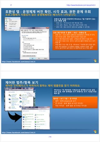 http://www.facebook.com/seoul.hrd.it
호환성 탭 : 운영체제 버전 확인, 시각 효과, 권한 문제 우회
프로그램에서 지원되지 않는 운영체제라는 메시지가 나타납니다.
호환성 탭 설정을 변경하여 Windows 7을 지원하지 않는
프로그램을 실행.
호환 모드 : Windows의 버전 확인을 우회..
시각 설정 : 해상도, 색상, 테마 등을 무효화 시킴.
권한 수준 : 항상 관리자 권한으로 실행될 수 있게 함.
프로그램 아이콘 우 클릭 > 속성 > 호환성 탭
호환 모드 : 프로그램이 실행되던 운영체제로 선택(예, XP SP3)
256 색으로 실행 : 화면 색상에 문제가 있을 경우
640 x 480 해상도에서 실행 : 고해상도에 문제가 있을 경우
시각 테마 사용 안 함 : 창이나 상태 표시줄이 제대로 표시 되지
않을 때
바탕 화면 구성 사용 안 함 : Windows 7 테마에 맞지 않을 경우
높은 DPI 설정에서 디스플레이 배율을 사용하지 않음 : 글씨
크기나 줄 간격이 맞지 않고 비 정상적으로 표시 되는 경우
http://www.facebook.com/seoul.hrd.it
제어판 범주/항목 보기
제어판 인터페이스가 바뀌어서 원하는 제어 템플릿을 찾기 어려워요.
Windows 7의 제어판은 기본값으로 항목별 보기로 설정
되어 있음. 세부 항목별로 보기 위해서는 보기 기준을 변경
해야 함.
제어판 > 보기 기준 > 큰 아이콘
범주 : 범주(category)로 보기
큰 아이콘 : 항목 별로 보기(큰 아이콘)
작은 아이콘 : 항목 별로 보기(작은 아이콘)
서울시 IT 전문교육 http://www.facebook.com/seoul.hrd.it
-14- 서울시인재개발원
 