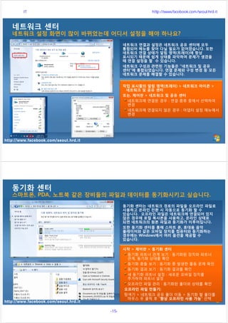 http://www.facebook.com/seoul.hrd.it
네트워크 센터
네트워크 설정 화면이 많이 바뀌었는데 어디서 설정을 해야 하나요?
네트워크 연결과 설정은 네트워크 공유 센터에 모두
통합되어 메뉴를 찾아 다닐 필요가 없어졌습니다. 또한
네트워크 연결 상태가 알림 영역(트레이)에 항상
표시되기 때문에 쉽게 상태를 파악하여 문제가 생겼을
때 연결 설정을 할 수 있습니다.
네트워크 구성과 관련된 기능들은 “네트워크 및 공유
센터”에 통합되었습니다. 연결 문제와 구성 변경 등 모든
네트워크 문제를 해결할 수 있습니다.
작업 표시줄의 알림 영역(트레이) > 네트워크 아이콘 >
네트워크 및 공유 센터
또는, 제어판 > 네트워크 및 공유 센터
네트워크에 연결된 경우 : 연결 종류 중에서 선택하여
변경
네트워크에 연결되지 않은 경우 : 어댑터 설정 메뉴에서
변경
http://www.facebook.com/seoul.hrd.it
동기화 센터
스마트폰, PDA, 노트북 같은 장비들의 파일과 데이터를 동기화시키고 싶습니다.
동기화 센터는 네트워크 경로의 파일을 오프라인 파일로
사용하고 온라인 전환 시 자동으로 동기화 할 수
있습니다. 오프라인 파일은 네트워크에 연결되어 있지
않은 경우에 로컬 복사본을 사용하고, 온라인 상태로
되면 네트워크의 원본 파일과 동기화가 이루어집니다.
또한 동기화 센터를 통해 스마트 폰, 휴대용 음악
플레이어와 같은 모바일 장치를 컴퓨터와 동기화하는
경우에는 Windows에서 여러 옵션을 제공할 수
있습니다.
시작 > 제어판 > 동기화 센터
동기화 파트너 관계 보기 : 동기화된 장치와 파트너
관계, 동기화 상태를 확인
동기화 충돌 보기 : 동기화 중 발생한 출동 문제 확인
동기화 결과 보기 : 동기화 결과를 확인
새 동기화 파트너 설정 : 새로운 모바일 장치를
추가하여 파트너 설정
오프라인 파일 관리 : 동기화된 폴더와 상태를 확인
오프라인 파일 만들기:
탐색기 > 네트워크 공유 폴더 이동 > 동기화 할 폴더를
마우스 우 클릭 후 “항상 오프라인 사용 가능” 선택
서울시 IT 전문교육 http://www.facebook.com/seoul.hrd.it
-15- 서울시인재개발원
 