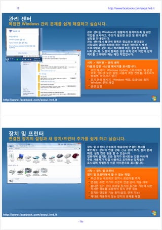 http://www.facebook.com/seoul.hrd.it
관리 센터
복잡한 Windows 관리 문제를 쉽게 해결하고 싶습니다.
관리 센터는 Windows가 원활하게 동작하도록 필요한
작업을 표시하고, 주의가 필요한 보안 및 유지 관리
설정을 안내합니다.
관리 센터에서 빨간색 항목은 중요라는 레이블이
지정되며 업데이트해야 하는 만료된 바이러스 백신
프로그램과 같이 즉시 처리해야 하는 중요한 문제를
나타냅니다. 노란색 항목은 권장 유지 관리 작업과 같이
처리를 고려해야 하는 제안 작업입니다.
시작 > 제어판 > 관리 센터
다음과 같은 시스템 메시지를 표시합니다.
보안 메시지 : Windows Update, 스파이웨어 및 관련
보호, 인터넷 보안 설정, 사용자 계정 컨트롤, 네트워크
방화벽, 바이러스 방지
유지 관리 메시지 : Windows 백업, 업데이트 확인,
Windows 문제 해결
관련 설정
http://www.facebook.com/seoul.hrd.it
장치 및 프린터
연결된 장치의 설정과 새 장치/프린터 추가를 쉽게 하고 싶습니다.
장치 및 프린터 기능에서 컴퓨터에 연결된 장치를
확인하고, 장치의 연결 상태, 신규 장치 추가, 장치 문제
해결, 설정 변경 등을 할 수 있습니다.
컴퓨터에 설치된 모든 장치가 표시되는 것은 아니며
주로 사용자가 직접 사용하고 조작하는 장치들이
표시되며 식별하기 쉬운 아이콘으로 표시됩니다.
시작 > 장치 및 프린터
장치 및 프린터에서 할 수 있는 작업:
무선 또는 네트워크 장치나 프린터를 추가
연결된 주변 기기와 프린터 연결 상태, 작동 여부
휴대폰 또는 기타 모바일 장치의 동기화 기능에 대한
자세한 정보를 포함하여 장치 관련 정보
장치와 연결된 기능 동작(설정, 연계 기능)
제대로 작동하지 않는 장치의 문제를 해결
서울시 IT 전문교육 http://www.facebook.com/seoul.hrd.it
-16- 서울시인재개발원
 