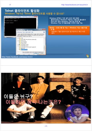 http://www.facebook.com/seoul.hrd.it
Telnet 클라이언트 활성화
Windows 7에서는 Telnet 클라이언트를 사용할 수 없나요?
제어판 > 프로그램 및 기능 > Windows 기능 사용/사용
안 함
목록에서 “텔넷 클라이언트”를 체크하고 확인 버튼
클릭
Windows XP에서 기본 설치 되어 있던 텔넷
클라이언트는 Windows 7에서는 기본으로 활성화가
되어 있지 않는 Windows 기능으로 변경 됨.
Windows 기능 추가활성화를 시켜야 사용 가능
http://www.facebook.com/seoul.hrd.it
34
서울시 IT 전문교육 http://www.facebook.com/seoul.hrd.it
-17- 서울시인재개발원
 