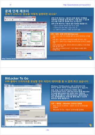 http://www.facebook.com/seoul.hrd.it
문제 단계 레코더
문제가 나타나는 증상을 어떻게 설명하면 되나요?
문제 단계 레코더는 사용자의 장애 발생시 단계별로
녹화하여 문제점을 쉽게 확인하고 지원 받을 수 있도록
보고서를 자동으로 생성해 주는 도구입니다.
문제 단계 레코더는 다음과 같은 정보를 생성합니다.
사용자가 클릭한 항목에 대한 텍스트 설명
각 클릭 동작 중의 화면 그림(스크린 샷)
단, 사용자가 입력하는 기록은 표시되지 않음
시작> 검색> 문제 단계 레코더(psr.exe)
녹화 시작 : 녹화 시작 버튼을 클릭 후 문제가 발생되는 단계를
재현
녹화 중지 : 문제 재현이 완료되면 녹화를 중지하고 저장
설명 추가 : 문제가 되는 부분을 하이라이트로 표시하고 설명을
기록
관리자 권한으로 실행 : 관리자 권한으로 실행되는 프로그램을
녹화 할 경우 변경
전자 메일 수신자에게 보내기 : 전자 메일로 녹화한 문제
단계를 전달
http://www.facebook.com/seoul.hrd.it
BitLocker To Go
USB 플래시 드라이브를 분실할 경우 타인이 데이터를 볼 수 없게 하고 싶습니다.
Windows 7의 BitLocker는 고정 드라이브의 부트
파티션, 데이터 파티션 모두를 암호화 할 수 있습니다.
보안, 분실 사고에 상대적으로 취약한 이동식
드라이브(Flash Drive, USB Disk Drive 등)를 BitLocker
To Go를 통해 암호화 하여 권한이 없는 사용자의
액세스를 방지합니다. 또한 Windows 7 클라이언트가
아닌 운영체제에서도 판독기를 통해 읽을 수 있도록
편의성도 함께 제공합니다.
시작 > 제어판 > BitLocker 드라이브 암호화
하드 디스크 드라이브: 고정식 디스크 드라이브를
암호화
BitLocker To Go : 이동식 드라이브를 암호화
서울시 IT 전문교육 http://www.facebook.com/seoul.hrd.it
-18- 서울시인재개발원
 