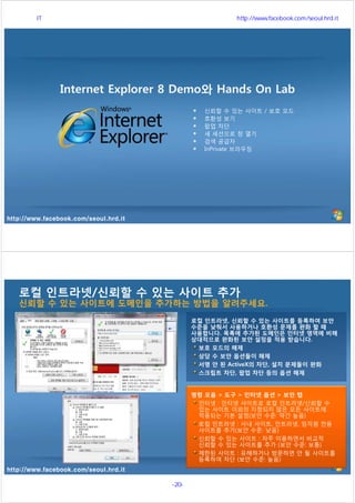 http://www.facebook.com/seoul.hrd.it
신뢰할 수 있는 사이트 / 보호 모드
호환성 보기
팝업 차단
새 세션으로 창 열기
검색 공급자
InPrivate 브라우징
Internet Explorer 8 Demo와 Hands On Lab
http://www.facebook.com/seoul.hrd.it
로컬 인트라넷/신뢰할 수 있는 사이트 추가
신뢰할 수 있는 사이트에 도메인을 추가하는 방법을 알려주세요.
로컬 인트라넷, 신뢰할 수 있는 사이트를 등록하여 보안
수준을 낮춰서 사용하거나 호환성 문제를 완화 할 때
사용합니다. 목록에 추가된 도메인은 인터넷 영역에 비해
상대적으로 완화된 보안 설정을 적용 받습니다.
보호 모드의 해제
상당 수 보안 옵션들이 해제
서명 안 된 ActiveX의 차단, 설치 문제들이 완화
스크립트 차단, 팝업 차단 등의 옵션 해제
명령 모음 > 도구 > 인터넷 옵션 > 보안 탭
인터넷 : 인터넷 사이트로 로컬 인트라넷/신뢰할 수
있는 사이트 이외의 지정되지 않은 모든 사이트에
적용되는 기본 설정(보안 수준: 약간 높음)
로컬 인트라넷 : 사내 사이트, 인트라넷, 임직원 전용
사이트를 추가(보안 수준: 낮음)
신뢰할 수 있는 사이트 : 자주 이용하면서 비교적
신뢰할 수 있는 사이트를 추가 (보안 수준: 보통)
제한된 사이트 : 유해하거나 방문하면 안 될 사이트를
등록하여 차단 (보안 수준: 높음)
서울시 IT 전문교육 http://www.facebook.com/seoul.hrd.it
-20- 서울시인재개발원
 