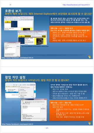 http://www.facebook.com/seoul.hrd.it
호환성 보기
화면이 깨져 보입니다. 예전 Internet Explorer에서 보던대로 표시되게 할 수 없나요?
웹 표준을 따르지 않는 사이트를 이전 브라우저(IE6, IE7)
방식으로 동작하도록 호환성 보기를 활성화 하는 기능
로컬 인트라넷 영역은 기본값으로 호환성 보기로 설정 됨
명령 모음 > 도구 > 호환성 보기
또는 주소 표시줄 오른쪽에 붙어있는 호환성 버튼을 클릭
호환성 보기 : 현재 사이트를 호환성 보기로 표시
호환성 보기 설정 : 호환성 보기를 할 사이트를
추가하거나 인트라넷/모든 사이트를 호환성 보기로
설정
호환성 버튼 : 현재 사이트를 호환성 보기로 표시
http://www.ie8demos.com/travelsite/ct_advisory.html
http://www.facebook.com/seoul.hrd.it
팝업 차단 설정
팝업이 차단 되었다고 나타납니다. 팝업 차단 안 할 순 없나요?
인터넷 영역은 기본값으로 팝업 차단이 활성화 됩니다.
팝업 차단을 해제하기 위해서는:
팝업 차단 설정을 해제
알림 표시줄에서 현재 사이트의 팝업 차단을 해제
인터넷 옵션 변경(보안 > 팝업 차단 사용 안 함)
팝업 허용할 웹 사이트 주소 목록에 추가
로컬 인트라넷/신뢰할 수 있는 사이트 목록에 추가
명령 모음 > 도구 > 팝업 차단
팝업 차단 사용 함/안 함 : 팝업 차단을 on/off
팝업 차단 설정
허용할 웹 사이트 주소 : 팝업을 허용할 도메인을
등록
알림 및 차단 수준 : 팝업 차단 될 때 소리나 알림
표시줄로 표시
차단 수준 : 팝업이 차단되는 빈도를 조정
서울시 IT 전문교육 http://www.facebook.com/seoul.hrd.it
-21- 서울시인재개발원
 