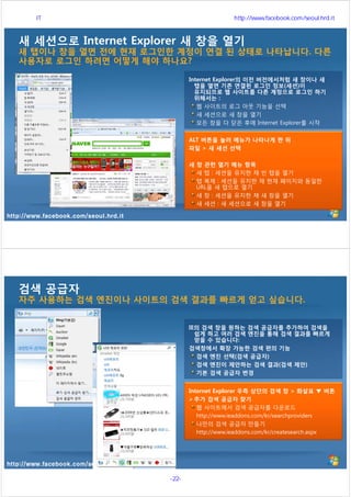 http://www.facebook.com/seoul.hrd.it
새 세션으로 Internet Explorer 새 창을 열기
새 탭이나 창을 열면 전에 현재 로그인한 계정이 연결 된 상태로 나타납니다. 다른
사용자로 로그인 하려면 어떻게 해야 하나요?
Internet Explorer의 이전 버전에서처럼 새 창이나 새
탭을 열면 기존 연결된 로그인 정보(세션)이
유지되므로 웹 사이트를 다른 계정으로 로그인 하기
위해서는 :
웹 사이트의 로그 아웃 기능을 선택
새 세션으로 새 창을 열기
모든 창을 다 닫은 후에 Internet Explorer를 시작
ALT 버튼을 눌러 메뉴가 나타나게 한 뒤
파일 > 새 세션 선택
새 창 관련 열기 메뉴 항목
새 탭 : 세션을 유지한 채 빈 탭을 열기
탭 복제 : 세션을 유지한 채 현재 페이지와 동일한
URL을 새 탭으로 열기
새 창 : 세션을 유지한 채 새 창을 열기
새 세션 : 새 세션으로 새 창을 열기
http://www.facebook.com/seoul.hrd.it
검색 공급자
자주 사용하는 검색 엔진이나 사이트의 검색 결과를 빠르게 얻고 싶습니다.
IE의 검색 창을 원하는 검색 공급자를 추가하여 검색을
쉽게 하고 여러 검색 엔진을 통해 검색 결과를 빠르게
얻을 수 있습니다:
검색창에서 확장 가능한 검색 편의 기능
검색 엔진 선택(검색 공급자)
검색 엔진이 제안하는 검색 결과(검색 제안)
기본 검색 공급자 변경
Internet Explorer 우측 상단의 검색 창 > 화살표 ▼ 버튼
 추가 검색 공급자 찾기
웹 사이트에서 검색 공급자를 다운로드
http://www.ieaddons.com/kr/searchproviders
나만의 검색 공급자 만들기
http://www.ieaddons.com/kr/createsearch.aspx
서울시 IT 전문교육 http://www.facebook.com/seoul.hrd.it
-22- 서울시인재개발원
 