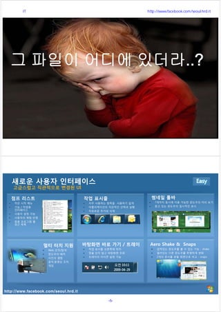 http://www.facebook.com/seoul.hrd.it
http://www.facebook.com/seoul.hrd.it
새로운 사용자 인터페이스
고급스럽고 직관적으로 변경된 UI
멀티 터치 지원
Web 조작/탐색
윈도우의 배치
사진의 열람
음악,동영상 조작
게임
점프 리스트
작은 시작 메뉴
기능 / 작업용
인터페이스
사용자 설정 가능
사용자의 체험 반영
응용 프로그램 별
최근 목록
작업 표시줄
자주 사용하는 항목을 사용하기 쉽게
어플리케이션의 직관적인 선택과 실행
자유로운 추가와 삭제
썸네일 툴바
7개까지 동시에 이용 가능한 윈도우의 미리 보기
찾고 있는 윈도우의 일시적인 표시
바탕화면 바로 가기 / 트레이
작업 표시줄 오른쪽에 위치
창을 닫지 않고 바탕화면 조회
트레이의 아이콘 설정 가능
Aero Shake & Snaps
겹쳐있는 윈도우를 볼 수 있는 기능 - shake
열려있는 다른 윈도우를 투명하게 변화
2개의 문서를 분할 화면으로 비교 - snaps
서울시 IT 전문교육 http://www.facebook.com/seoul.hrd.it
-6- 서울시인재개발원
 