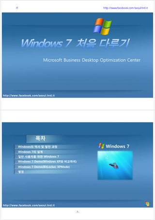 http://www.facebook.com/seoul.hrd.it
Microsoft Business Desktop Optimization Center
http://www.facebook.com/seoul.hrd.it
목차
Windows의 역사 및 발전 과정
Windows 7의 설계
일반 사용자를 위한 Windows 7
Windows 7 Demo(Windows XP와 비교하여)
Windows 7 Demo(BitLocker, XPMode)
Windows 7
별첨
서울시 IT 전문교육 http://www.facebook.com/seoul.hrd.it
-1- 서울시인재개발원
 