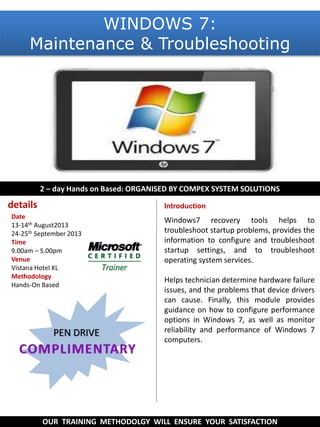 Windows7 recovery tools helps to
troubleshoot startup problems, provides the
information to configure and troubleshoot
startup settings, and to troubleshoot
operating system services.
Helps technician determine hardware failure
issues, and the problems that device drivers
can cause. Finally, this module provides
guidance on how to configure performance
options in Windows 7, as well as monitor
reliability and performance of Windows 7
computers.
2 – day Hands on Based: ORGANISED BY COMPEX SYSTEM SOLUTIONS
OUR TRAINING METHODOLGY WILL ENSURE YOUR SATISFACTION
Introduction
PEN DRIVE
details
Date
13-14th August2013
24-25th September 2013
Time
9.00am – 5.00pm
Venue
Vistana Hotel KL
Methodology
Hands-On Based
WINDOWS 7:
Maintenance & Troubleshooting
 