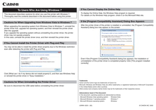 This document describes cautions for when you use this printer with Windows 7.
Thoroughly read the contents described in this document before using this printer.
To Users Who Are Using Windows 7
Cautions for When Upgrading from Windows Vista to Windows 7
When upgrading the operating system from Windows Vista to Windows 7, uninstall the
printer driver first, upgrade the operating system, and then reinstall the printer driver
after the upgrade.
If you upgrade the operating system without uninstalling the printer driver, the printer
driver may not operate properly.
In this case, uninstall the printer driver once, and then reinstall the printer driver.
If You Cannot Install the Printer Driver with Plug and Play
You may not be able to install the printer driver properly due to the Windows restriction
even after detecting the printer with Plug and Play.
Click [What can I do if my device did not install properly?], and then see Windows Help
or reinstall the printer driver in "Easy Installation."
Cautions for When Uninstalling the Printer Driver
Be sure to disconnect the USB cable before uninstalling the printer driver.
If You Cannot Display the Online Help
To display the Online Help, the Windows Help program is required.
For details on the Windows Help program, check it on the Microsoft Web site.
If the [Program Compatibility Assistant] Dialog Box Appears
After the printer driver of this printer is installed or uninstalled, the [Program Compatibility
Assistant] dialog box may appear on the screen.
Even if the [Program Compatibility Assistant] dialog box appears, the installation or
uninstallation of the printer driver is completed properly. Click [This program installed
correctly].
Trademarks
Canon and the Canon logo are trademarks of Canon Inc.
Microsoft, Windows and Windows Vista are either trademarks or registered trademarks of Microsoft Corporation
in the United States and/or other countries.
Other product and company names herein may be the trademarks of their respective owners.
Abbreviations Used in This Document
In this document, operating systems are abbreviated as follows.
- Microsoft Windows Vista operating system:	 Windows Vista
- Microsoft Windows 7 operating system:	 Windows 7
- Microsoft Windows operating system:	 Windows
USRM1-6323 (00)	 © CANON INC. 2009
 