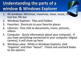Understanding the parts of a
window & Windows Explorer
1. All windows: Minimize, maximize, close, resize, move,
tool bar, file bar
2. Windows Explorer: Files and Folders
3. Favorites: Shortcuts to your favorite places
4. Libraries: One click to documents, music, pictures,
videos.
5. Computer: Quick information about your computer. If
you have something connected to your computer (digital
camera), it will show up here.
6. Windows view: While in Windows Explorer, click
“organize” and then “layout”. Check and uncheck boxes
to see options
 