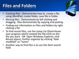 Files and Folders
• Creating files: Demonstrate how to create a file
using WordPad, create folder, save file in folder
• Moving files: Demonstrate by left clicking and
dragging. Also demonstrate by copying and pasting.
• Finding out information on files and folders by right
clicking a file
• To find recent files, use the Jump List (Start>hover
over program which created the file>click on the
file you want OR Open Windows Explorer, click
Recent places, further organize by clicking “date
modified” or “name”
• Another way to find files is to use the Start search
field
 
