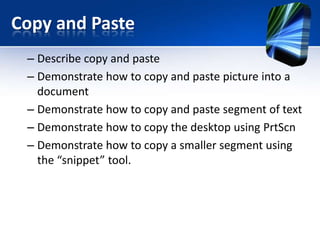 Copy and Paste
– Describe copy and paste
– Demonstrate how to copy and paste picture into a
document
– Demonstrate how to copy and paste segment of text
– Demonstrate how to copy the desktop using PrtScn
– Demonstrate how to copy a smaller segment using
the “snippet” tool.
 