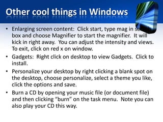 Other cool things in Windows
• Enlarging screen content: Click start, type mag in search
box and choose Magnifier to start the magnifier. It will
kick in right away. You can adjust the intensity and views.
To exit, click on red x on window.
• Gadgets: Right click on desktop to view Gadgets. Click to
install.
• Personalize your desktop by right clicking a blank spot on
the desktop, choose personalize, select a theme you like,
click the options and save.
• Burn a CD by opening your music file (or document file)
and then clicking “burn” on the task menu. Note you can
also play your CD this way.
 
