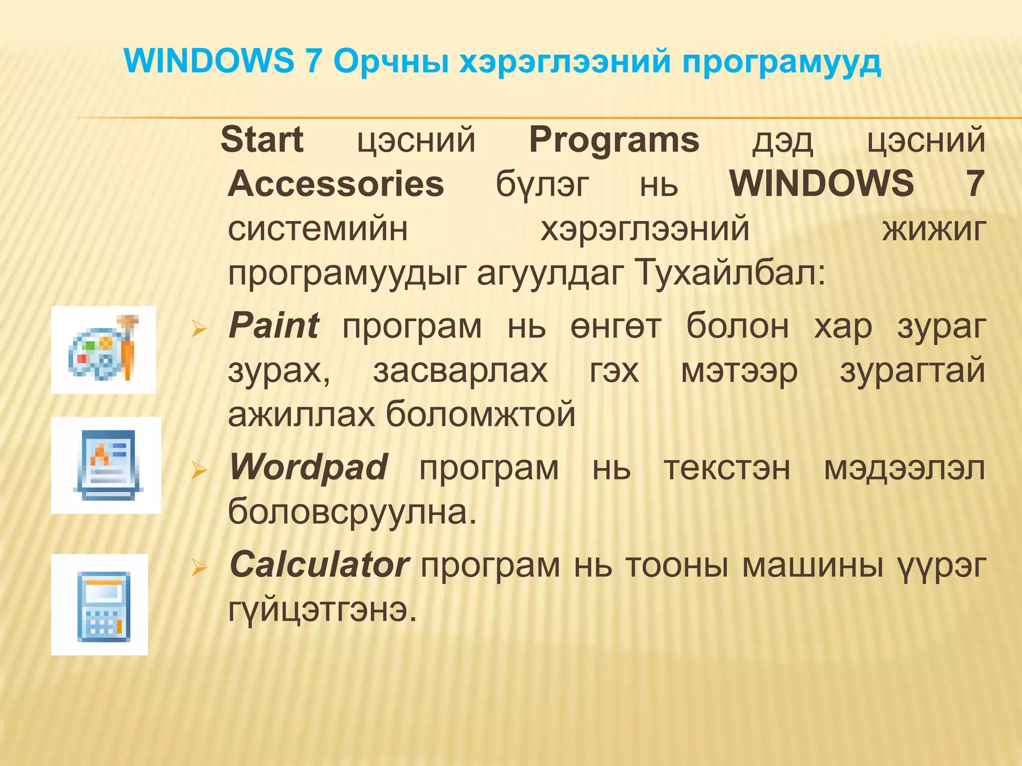 WINDOWS 7 Орчны хэрэглээний програмууд

     Start цэсний Programs дэд цэсний
     Accessoriеs бүлэг нь WINDOWS 7
     системийн        хэрэглээний      жижиг
     програмуудыг агуулдаг Тухайлбал:
    Paint програм нь өнгөт болон хар зураг
     зурах, засварлах гэх мэтээр зурагтай
     ажиллах боломжтой
    Wordpad програм нь текстэн мэдээлэл
     боловсруулна.
    Calculator програм нь тооны машины үүрэг
     гүйцэтгэнэ.
 