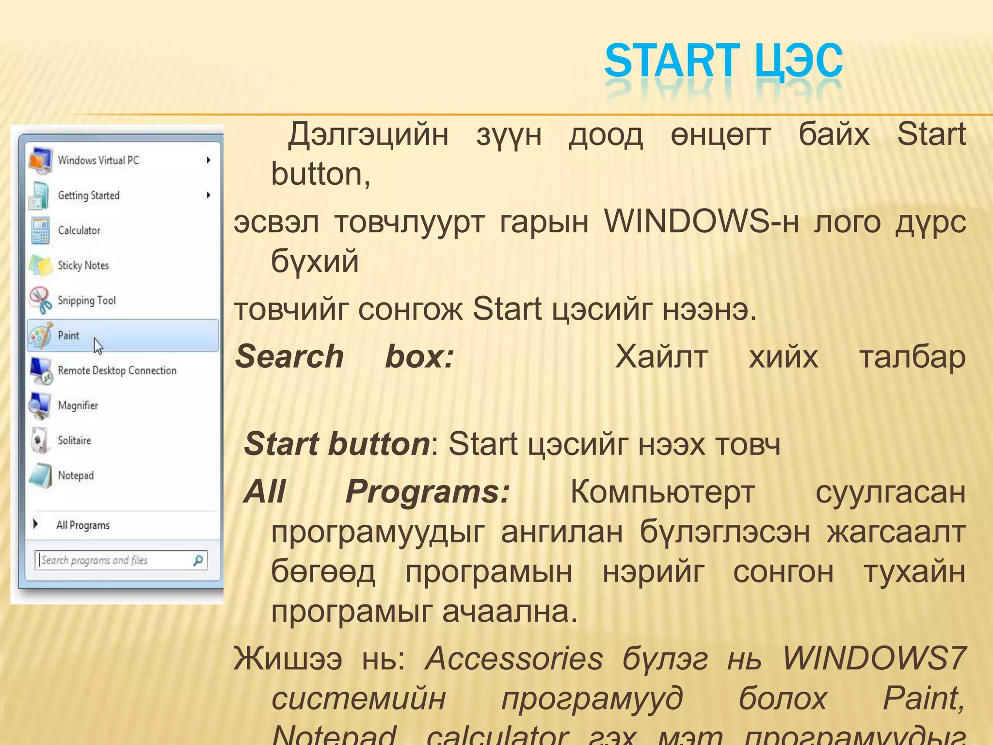 START ЦЭС
   Дэлгэцийн зүүн доод өнцөгт байх Start
  button,
эсвэл товчлуурт гарын WINDOWS-н лого дүрс
  бүхий
товчийг сонгож Start цэсийг нээнэ.
Search box:              Хайлт хийх талбар

Start button: Start цэсийг нээх товч
All    Programs:      Компьютерт     суулгасан
  програмуудыг ангилан бүлэглэсэн жагсаалт
  бөгөөд програмын нэрийг сонгон тухайн
  програмыг ачаална.
Жишээ нь: Accessoriеs бүлэг нь WINDOWS7
  системийн      програмууд      болох   Paint,
 