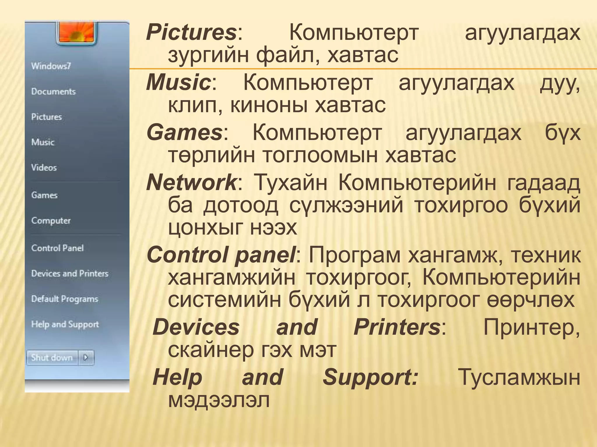 Pictures:    Компьютерт      агуулагдах
  зургийн файл, хавтас
Music: Компьютерт агуулагдах дуу,
  клип, киноны хавтас
Games: Компьютерт агуулагдах бүх
  төрлийн тоглоомын хавтас
Network: Тухайн Компьютерийн гадаад
  ба дотоод сүлжээний тохиргоо бүхий
  цонхыг нээх
Control panel: Програм хангамж, техник
  хангамжийн тохиргоог, Компьютерийн
  системийн бүхий л тохиргоог өөрчлөх
Devices     and   Printers:    Принтер,
  скайнер гэх мэт
Help     and    Support:    Тусламжын
  мэдээлэл
 