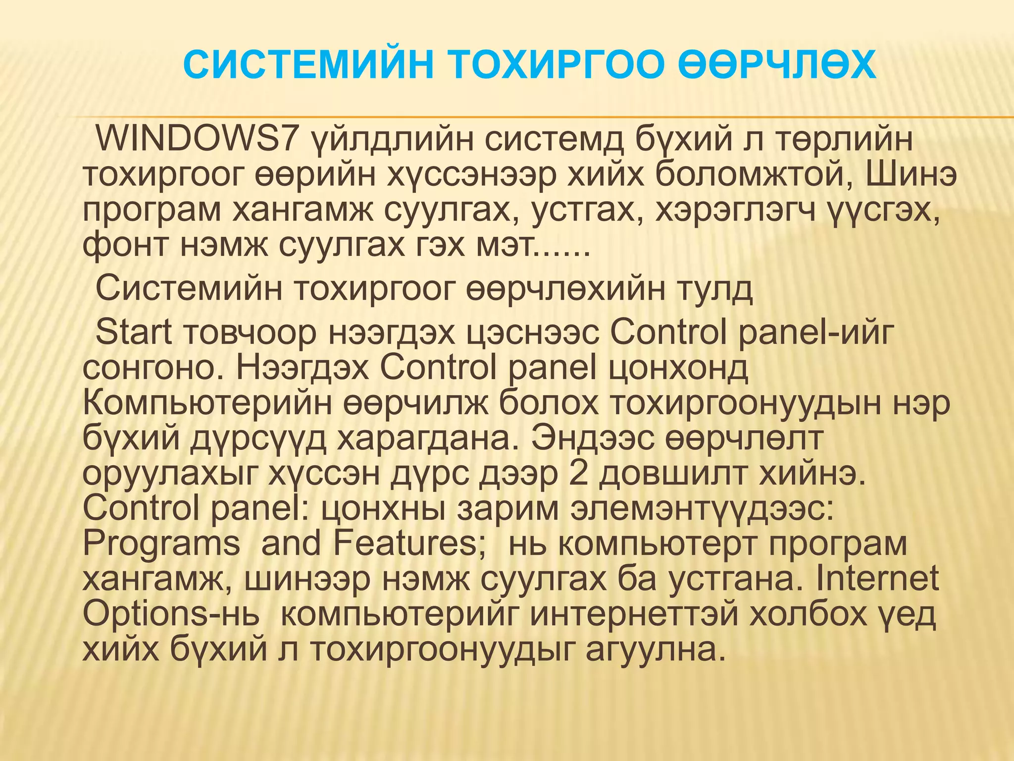 СИСТЕМИЙН ТОХИРГОО ӨӨРЧЛӨХ
 WINDOWS7 үйлдлийн системд бүхий л төрлийн
тохиргоог өөрийн хүссэнээр хийх боломжтой, Шинэ
програм хангамж суулгах, устгах, хэрэглэгч үүсгэх,
фонт нэмж суулгах гэх мэт......
 Системийн тохиргоог өөрчлөхийн тулд
 Start товчоор нээгдэх цэснээс Control panel-ийг
сонгоно. Нээгдэх Control panel цонхонд
Компьютерийн өөрчилж болох тохиргоонуудын нэр
бүхий дүрсүүд харагдана. Эндээс өөрчлөлт
оруулахыг хүссэн дүрс дээр 2 довшилт хийнэ.
Control panel: цонхны зарим элемэнтүүдээс:
Programs and Features; нь компьютерт програм
хангамж, шинээр нэмж суулгах ба устгана. Internet
Options-нь компьютерийг интернеттэй холбох үед
хийх бүхий л тохиргоонуудыг агуулна.
 