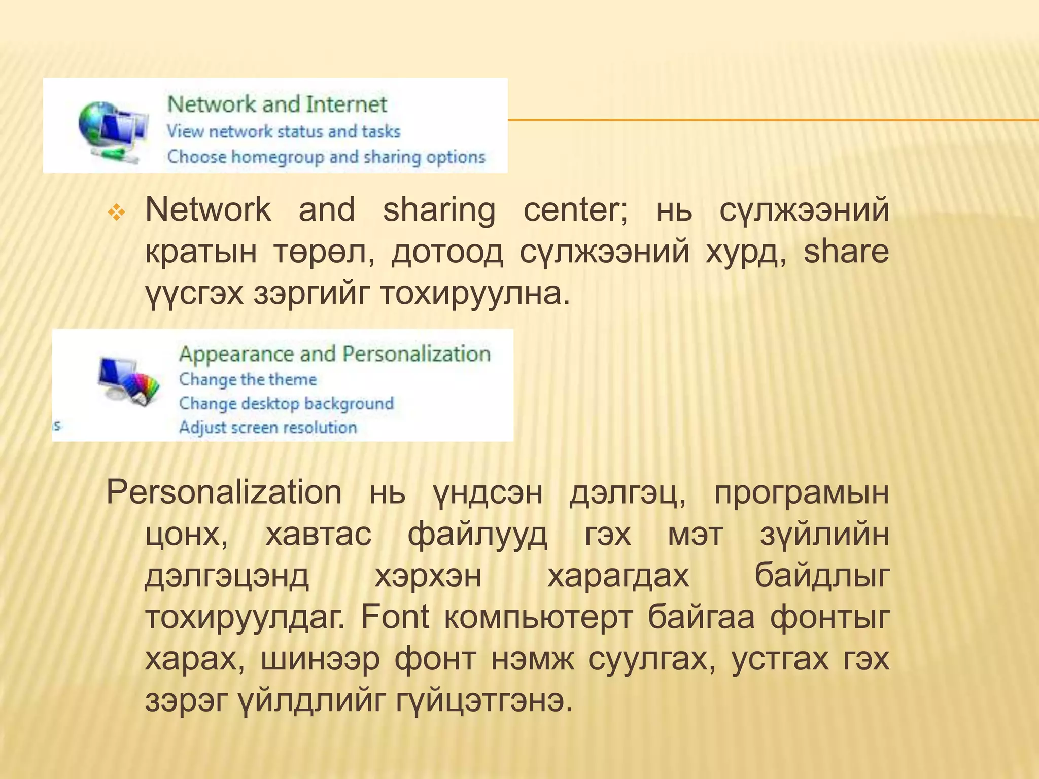    Network and sharing center; нь сүлжээний
    кратын төрөл, дотоод сүлжээний хурд, share
    үүсгэх зэргийг тохируулна.




Personalization нь үндсэн дэлгэц, програмын
  цонх, хавтас файлууд гэх мэт зүйлийн
  дэлгэцэнд     хэрхэн    харагдах   байдлыг
  тохируулдаг. Font компьютерт байгаа фонтыг
  харах, шинээр фонт нэмж суулгах, устгах гэх
  зэрэг үйлдлийг гүйцэтгэнэ.
 
