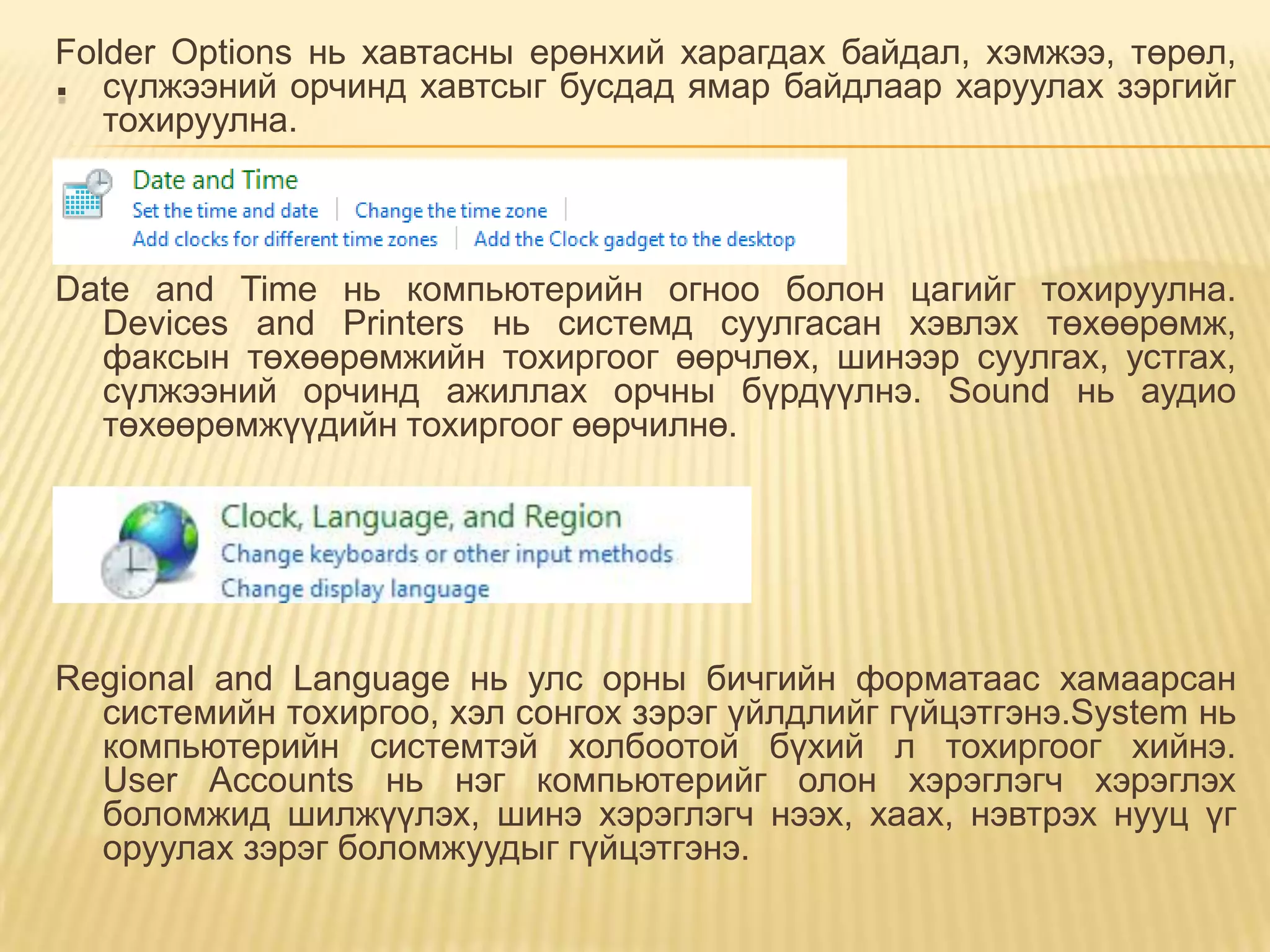Folder Options нь хавтасны ерөнхий харагдах байдал, хэмжээ, төрөл,
. сүлжээний орчинд хавтсыг бусдад ямар байдлаар харуулах зэргийг
   тохируулна.



Date and Time нь компьютерийн огноо болон цагийг тохируулна.
  Devices and Printers нь системд суулгасан хэвлэх төхөөрөмж,
  факсын төхөөрөмжийн тохиргоог өөрчлөх, шинээр суулгах, устгах,
  сүлжээний орчинд ажиллах орчны бүрдүүлнэ. Sound нь аудио
  төхөөрөмжүүдийн тохиргоог өөрчилнө.




Regional and Language нь улс орны бичгийн форматаас хамаарсан
  системийн тохиргоо, хэл сонгох зэрэг үйлдлийг гүйцэтгэнэ.System нь
  компьютерийн системтэй холбоотой бүхий л тохиргоог хийнэ.
  User Accounts нь нэг компьютерийг олон хэрэглэгч хэрэглэх
  боломжид шилжүүлэх, шинэ хэрэглэгч нээх, хаах, нэвтрэх нууц үг
  оруулах зэрэг боломжуудыг гүйцэтгэнэ.
 