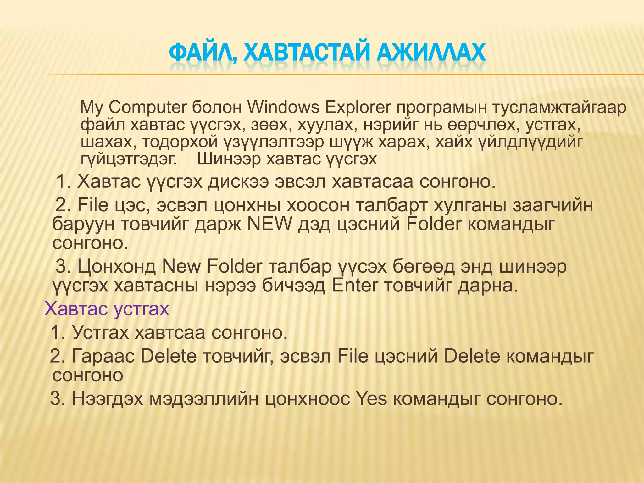 ФАЙЛ, ХАВТАСТАЙ АЖИЛЛАХ

   My Computer болон Windows Explorer програмын тусламжтайгаар
   файл хавтас үүсгэх, зөөх, хуулах, нэрийг нь өөрчлөх, устгах,
   шахах, тодорхой үзүүлэлтээр шүүж харах, хайх үйлдлүүдийг
   гүйцэтгэдэг. Шинээр хавтас үүсгэх
 1. Хавтас үүсгэх дискээ эвсэл хавтасаа сонгоно.
 2. File цэс, эсвэл цонхны хоосон талбарт хулганы заагчийн
 баруун товчийг дарж NEW дэд цэсний Folder командыг
 сонгоно.
 3. Цонхонд New Folder талбар үүсэх бөгөөд энд шинээр
 үүсгэх хавтасны нэрээ бичээд Enter товчийг дарна.
Хавтас устгах
1. Устгах хавтсаа сонгоно.
2. Гараас Delete товчийг, эсвэл File цэсний Delete командыг
 сонгоно
3. Нээгдэх мэдээллийн цонхноос Yes командыг сонгоно.
 