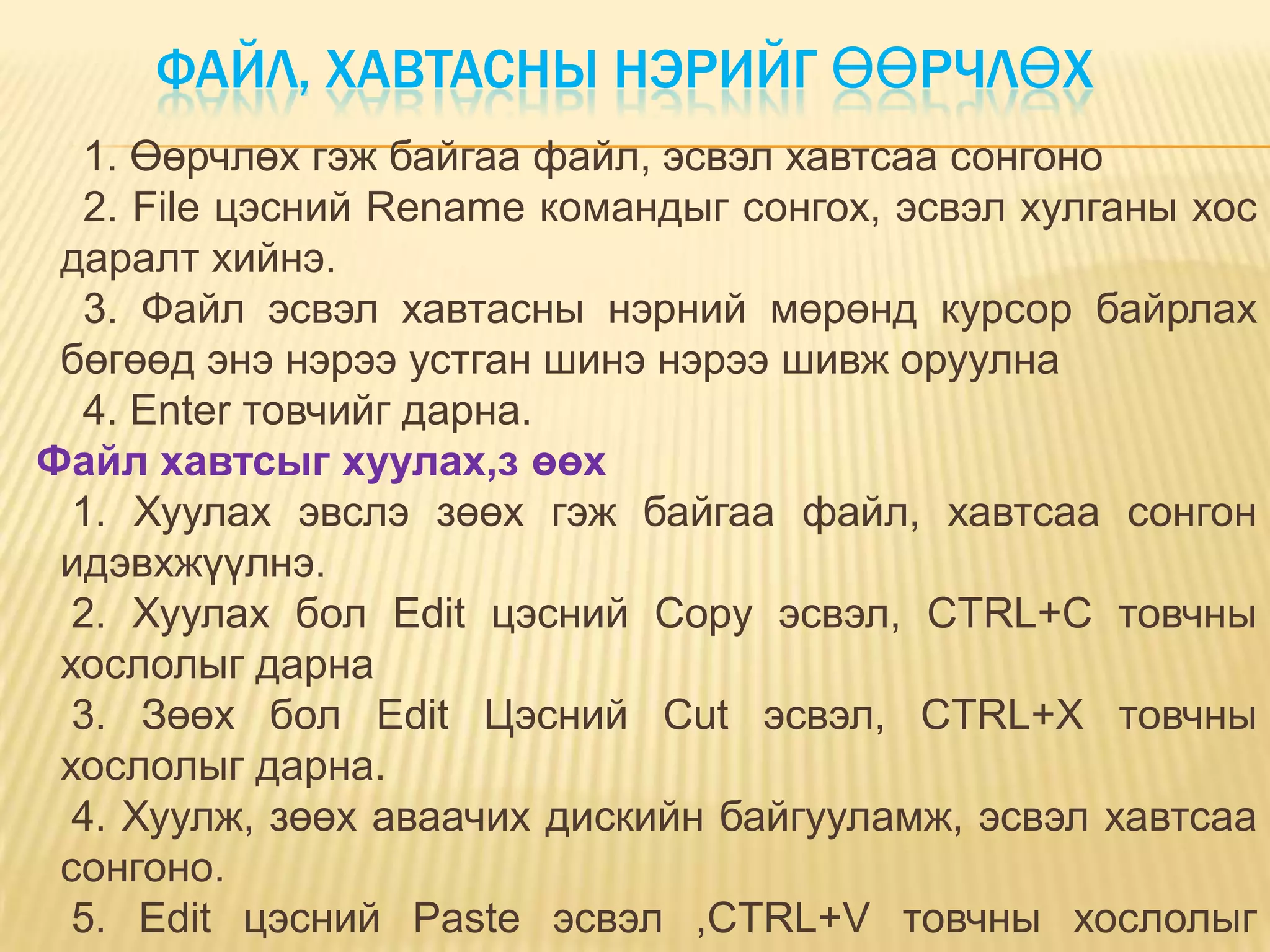 ФАЙЛ, ХАВТАСНЫ НЭРИЙГ ӨӨРЧЛӨХ
  1. Өөрчлөх гэж байгаа файл, эсвэл хавтсаа сонгоно
  2. File цэсний Rename командыг сонгох, эсвэл хулганы хос
 даралт хийнэ.
  3. Файл эсвэл хавтасны нэрний мөрөнд курсор байрлах
 бөгөөд энэ нэрээ устган шинэ нэрээ шивж оруулна
  4. Enter товчийг дарна.
Файл хавтсыг хуулах,з өөх
  1. Хуулах эвслэ зөөх гэж байгаа файл, хавтсаа сонгон
 идэвхжүүлнэ.
  2. Хуулах бол Edit цэсний Copy эсвэл, CTRL+C товчны
 хослолыг дарна
  3. Зөөх бол Edit Цэсний Cut эсвэл, CTRL+X товчны
 хослолыг дарна.
  4. Хуулж, зөөх аваачих дискийн байгууламж, эсвэл хавтсаа
 сонгоно.
  5. Edit цэсний Paste эсвэл ,CTRL+V товчны хослолыг
 