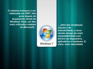 O sistema começou a ser elaborado em 2007, três anos depois do lançamento oficial do Windows Vista, um dos mais criticados sistema da Microsoft... ... além das mudanças visuais e de interatividade, a nova versão almeja ter mais compatibilidade com drivers de dispositivo, aplicativos e hardware. E, claro, mais velocidade. 