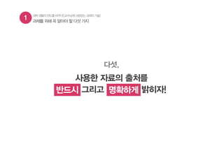 1 과제를 위해 꼭 알아야 할 다섯 가지
대학생활의판도를바꾸다![교수님께사랑받는과제의기술]
다섯,
사용한 자료의 출처를
반드시 그리고 명확하게 밝히자!반드시 명확하게
 