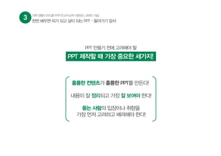 3 대학생활의판도를바꾸다![교수님께사랑받는과제의기술]
한번 배우면 피가 되고 살이 되는 PPT – 들어가기 앞서
PPT 만들기 전에 고려해야 할
PPT 제작할 때 가장 중요한 세가지!
훌륭한 컨텐츠가 훌륭한 PPT를 만든다!
내용이 잘 정리되고 가장 잘 보여야 한다!
듣는 사람의 입장이나 취향을
가장 먼저 고려하고 배려해야 한다!
 