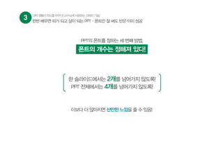 3 대학생활의판도를바꾸다![교수님께사랑받는과제의기술]
PPT의 폰트를 정하는 세 번째 방법,
폰트의 개수는 정해져 있다!
한 슬라이드에서는 2개를 넘어가지 않도록!
PPT 전체에서는 4개를 넘어가지 않도록!
이보다 더 많아지면 산만한 느낌을 줄 수 있음!
한번 배우면 피가 되고 살이 되는 PPT – 폰트만 잘 써도 반은 이미 성공
 