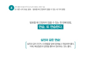 4 대학생활의판도를바꾸다![교수님께사랑받는과제의기술]
또 다른 나의 모습, 발표 – 발표할 때 긴장하지 않을 수 있는 네 가지 방법
발표할 때 긴장하지 않을 수 있는 첫 번째 방법,
연습, 또 연습한다.
실전과 같은 연습!
실전과 같이 친구나 조원들을 앞에 앉혀놓고 연습하면 좋다.
이때, 예상질문과 답변을 뽑아서 정리하는 것도 좋다.
 